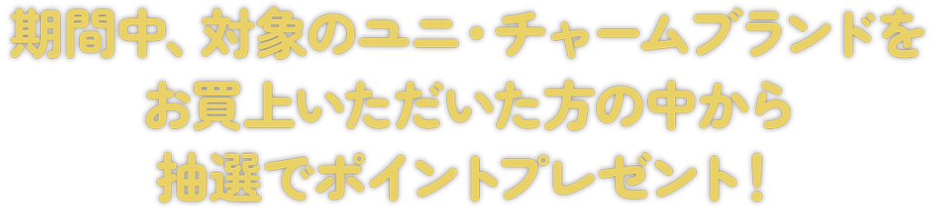 期間中、対象のユニ・チャームブランドをお買上いただいた方の中から抽選でポイントプレゼント！