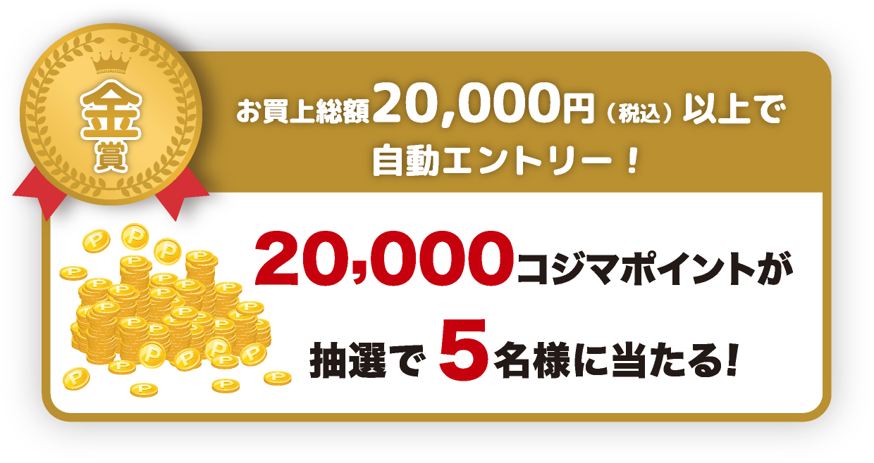 金賞：お買上総額20,000円（税込）以上で自動エントリー！20,000コジマポイントが抽選で5名様に当たる！